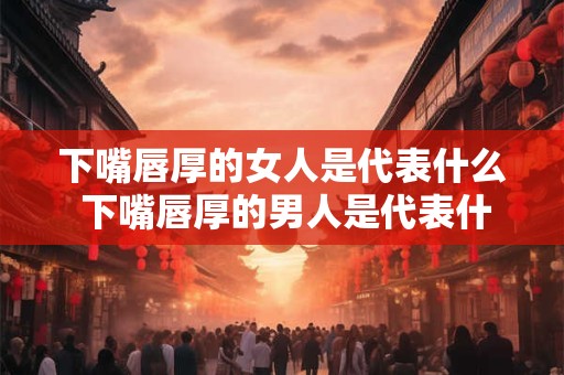 下嘴唇厚的女人是代表什么 下嘴唇厚的男人是代表什么