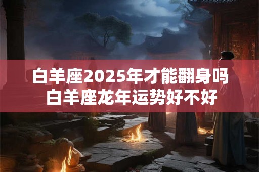 白羊座2025年才能翻身吗 白羊座龙年运势好不好