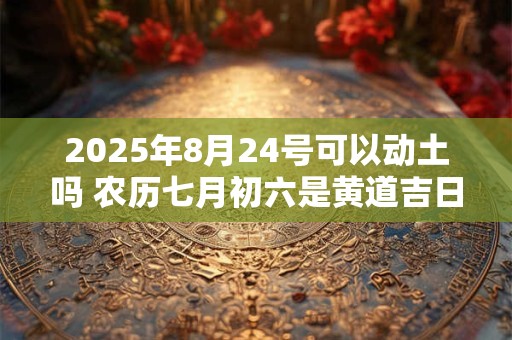 2025年8月24号可以动土吗 农历七月初六是黄道吉日吗