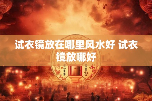 试衣镜放在哪里风水好 试衣镜放哪好