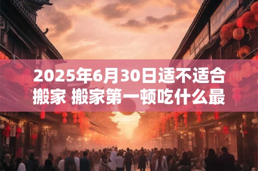 2025年6月30日适不适合搬家 搬家第一顿吃什么最吉利