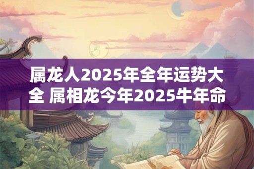 属龙人2025年全年运势大全 属相龙今年2025牛年命运怎么样