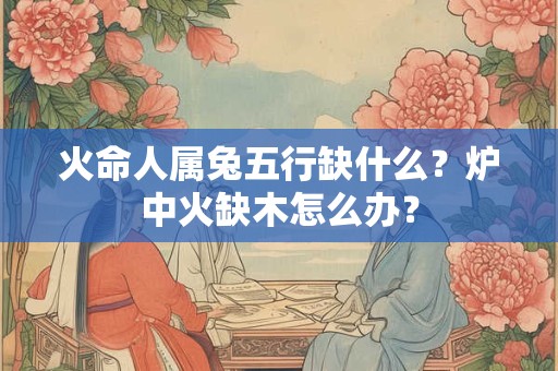 火命人属兔五行缺什么？炉中火缺木怎么办？