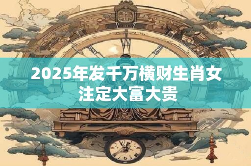 2025年发千万横财生肖女 注定大富大贵