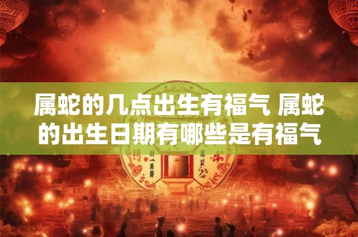 属蛇的几点出生有福气 属蛇的出生日期有哪些是有福气的