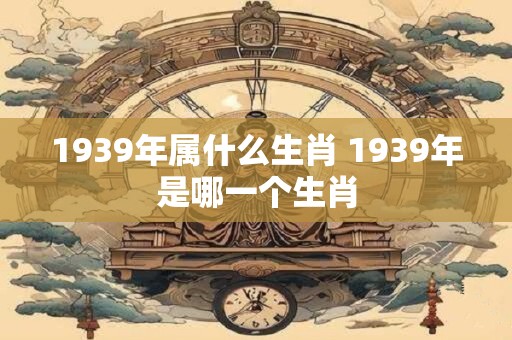 1939年属什么生肖 1939年是哪一个生肖