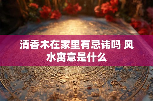 清香木在家里有忌讳吗 风水寓意是什么