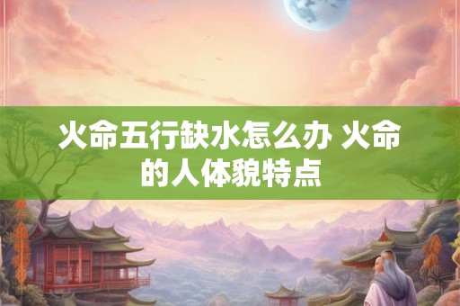 火命五行缺水怎么办 火命的人体貌特点