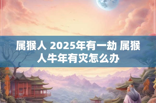 属猴人 2025年有一劫 属猴人牛年有灾怎么办