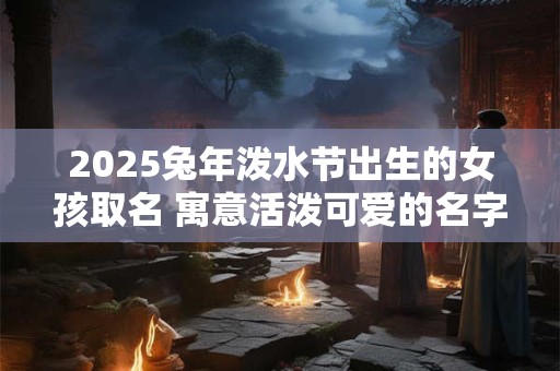 2025兔年泼水节出生的女孩取名 寓意活泼可爱的名字