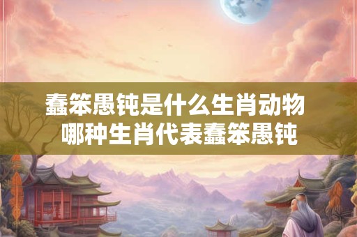 蠢笨愚钝是什么生肖动物 哪种生肖代表蠢笨愚钝