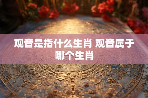 观音是指什么生肖 观音属于哪个生肖