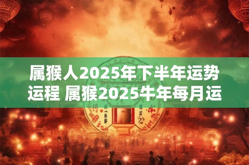 属猴人2025年下半年运势运程 属猴2025牛年每月运程详解