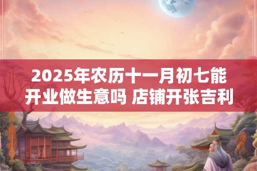 2025年农历十一月初七能开业做生意吗 店铺开张吉利吗