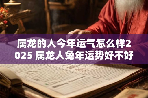 属龙的人今年运气怎么样2025 属龙人兔年运势好不好