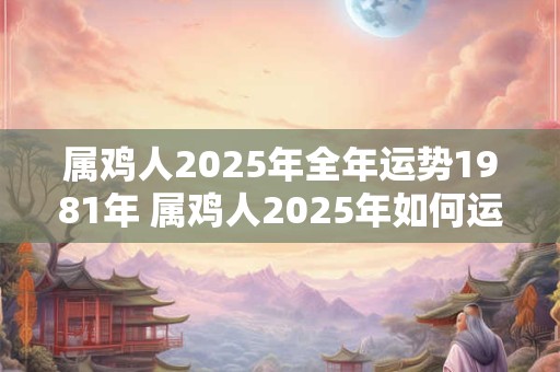 属鸡人2025年全年运势1981年 属鸡人2025年如何运势