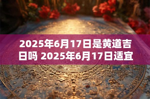 2025年6月17日是黄道吉日吗 2025年6月17日适宜开工吗