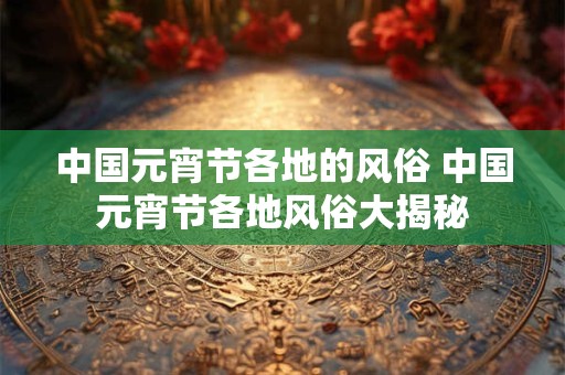 中国元宵节各地的风俗 中国元宵节各地风俗大揭秘