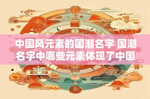 中国风元素的国潮名字 国潮名字中哪些元素体现了中国风