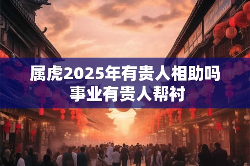 属虎2025年有贵人相助吗 事业有贵人帮衬