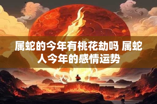 属蛇的今年有桃花劫吗 属蛇人今年的感情运势