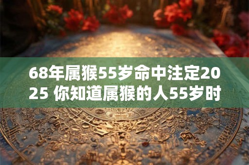 68年属猴55岁命中注定2025 你知道属猴的人55岁时会遇到什么事吗 68年属猴55岁命中注定2025 你知道属猴的人55岁时会遇到什么事吗
