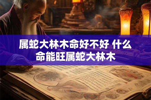 属蛇大林木命好不好 什么命能旺属蛇大林木 属蛇大林木命好不好 什么命能旺属蛇大林木