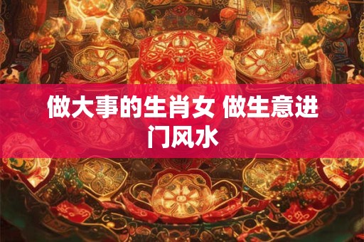 做大事的生肖女 做生意进门风水