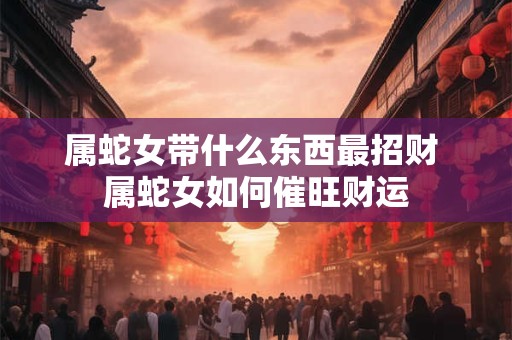 属蛇女带什么东西最招财 属蛇女如何催旺财运