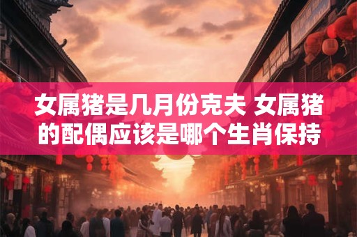 女属猪是几月份克夫 女属猪的配偶应该是哪个生肖保持原意11个字以内