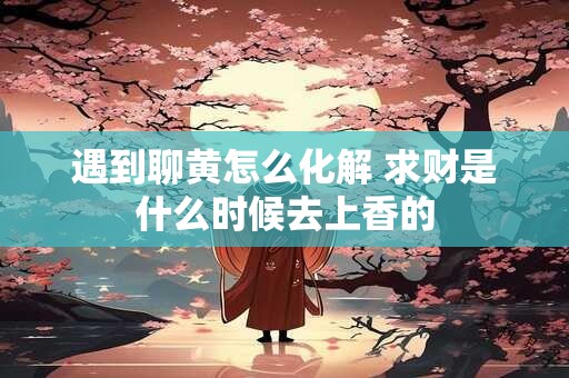 遇到聊黄怎么化解 求财是什么时候去上香的