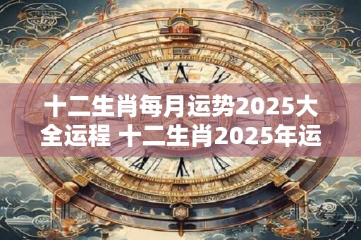 十二生肖每月运势2025大全运程 十二生肖2025年运势如何