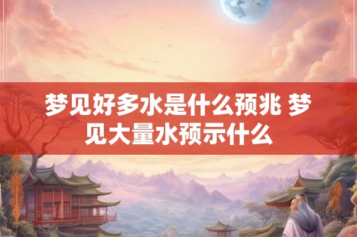 梦见好多水是什么预兆 梦见大量水预示什么 梦见好多水是什么预兆 梦见大量水预示什么