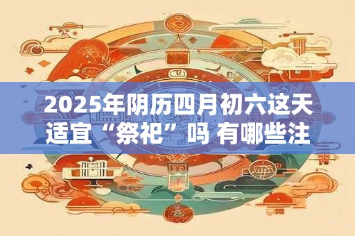 2025年阴历四月初六这天适宜“祭祀”吗 有哪些注意事项