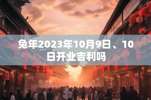 兔年2023年10月9日、10日开业吉利吗 兔年2023年10月9日、10日开业吉利吗