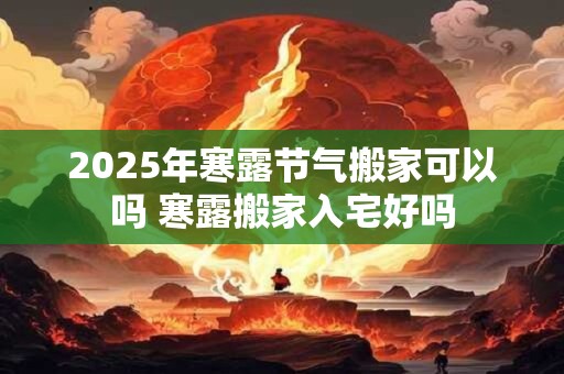 2025年寒露节气搬家可以吗 寒露搬家入宅好吗