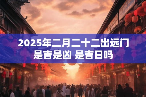 2025年二月二十二出远门是吉是凶 是吉日吗