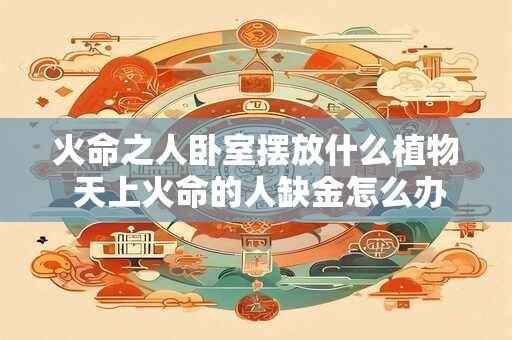 火命之人卧室摆放什么植物 天上火命的人缺金怎么办