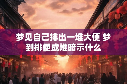 梦见自己排出一堆大便 梦到排便成堆暗示什么