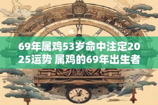 69年属鸡53岁命中注定2025运势 属鸡的69年出生者现年53岁2025年运势如何