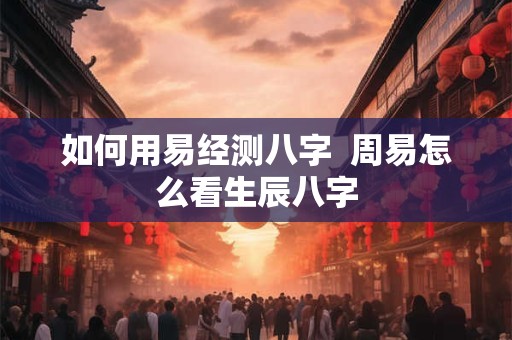 如何用易经测八字  周易怎么看生辰八字