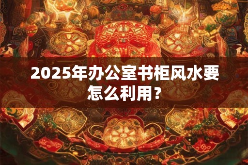 2025年办公室书柜风水要怎么利用? 2025年办公室书柜风水要怎么利用?