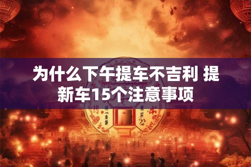 为什么下午提车不吉利 提新车15个注意事项