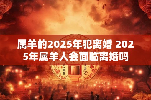 属羊的2025年犯离婚 2025年属羊人会面临离婚吗 属羊的2025年犯离婚 2025年属羊人会面临离婚吗