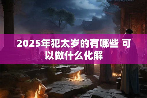 2025年犯太岁的有哪些 可以做什么化解