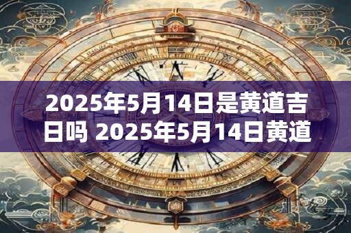 2025年5月14日是黄道吉日吗 2025年5月14日黄道吉日