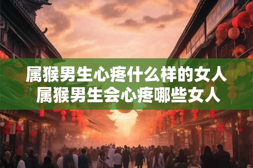 属猴男生心疼什么样的女人 属猴男生会心疼哪些女人