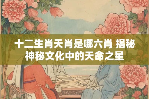 十二生肖天肖是哪六肖 揭秘神秘文化中的天命之星
