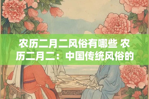 农历二月二风俗有哪些 农历二月二：中国传统风俗的璀璨明珠