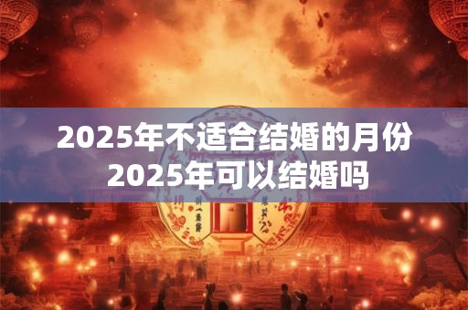 2025年不适合结婚的月份 2025年可以结婚吗